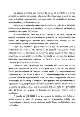 68
Os grandes problemas que emergem da relagao da sociedade com o meio
ambiente sao densos, complexos e altamente inter-relacionados e, portanto, para
serem entendidos e compreendidos nas proximidades de sua totalidade, precisam
ser observados numa 6tica mais ampla.
Adequar-se as exigencias ambientais dos mercados, governos e sociedade,
apesar de levar a empresa a despender um montante consideravel, traz beneficios
financeiros e vantagens competitivas.
A responsabilidade social nao e um modismo e sim uma realidade no
contexto empresarial, que acarreta alteragoes gradativas de comportamentos e de
valores nas organizagoes, devendo estar presente nas decisoes de seus
administradores e balizar seu relacionamento com a sociedade.
Posta isto, verifica-se que a sociedade e que da permissao para a
continuidade da empresa. Os detentores de recursos nao querem arriscar
indefinidamente seus patrimonios em companhias que se recusem a tamar medidas
preventivas na area social e ambiental, valorizando as empresas que possuem
certificados, proporcionando visibilidade, confiabilidade e, em muitos casas, a
transposigao de barreiras nao-tarifarias.
Grupos de trabalho se esforgam para implementar a ISO 26000, uma vez que,
verifica-se a necessidade de monitoramento para que a norma nao seja generica
demais, pois sera fruto de um consenso de varios paises, com diferentes realidades
economicas, culturais, sociais e legais. A ISO 26000 contempla em seu conteudo
principios tipicos da responsabilidade social, tais como o engajamento das partes
interessadas (stakeholders), a insergao da transparencia nos relacionamentos da
organizagao e a busca pelo desenvolvimento sustentavel. Em sua aplicabilidade, se
assemelha as outras normas, pois e aplicavel a todos os tipos de organizagoes,
alem de formar um conjunto de diretrizes sem prop6sitos voltados para a
certificagao.
A decisao da ISO 26000 e ser um conjunto de diretrizes que reflete um
posicionamento, e parte da premissa que as organizagoes estarao mais
interessadas na revisao de seus principios de gestao do que na obtengao de novas
certificados.
 