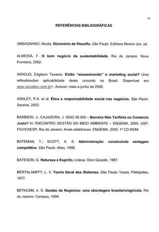 ~- ~-----------------
70
REFERENCIAS BIBLIOGRAFICAS
ABBAGNANO, Nicola. Dicionario de filosofia. Sao Paulo: Ediktora Mestre Jou, sd.
ALMEIDA, F. 0 born neg6cio da sustentabilidade. Rio de Janeiro: Nova
Fronteira, 2002.
ARAUJO, Edgilson Tavares. Estao "assassinando" o marketing social? Uma
reflexaosobre aplicabilidade deste conceito no Brasil. Disponivel em
www.socialtec.com.br>. Acesso: maio a junho de 2008.
ASHLEY, P.A. et al. Etica e responsabilidade social nos neg6cios. Sao Paulo:
Saraiva, 2002.
BARBIERI, J.; CAJAZEIRA, J. ISSO 26.000- Barreira Nao Tarifaria ou Comercio
Justo? In: ENCONTRO GESTAO DO MEIO AMBIENTE - ENGEMA, 2005. USP;
FGV/EAESP, Rio de Janeiro: Anais eletronicos. ENGEMA, 2005. 1° CD-ROM.
BATEMAN, T.; SCOTT, A. S. Administra~ao: construindo vantagem
competitiva. Sao Paulo: Atlas, 1998.
BATESON, G. Natureza e Espirito. Lisboa: Dam Quixote, 1987.
BERTALANFFY, L. V. Teoria Geral dos Sistemas. Sao Paulo: Vozes, Petr6poles,
1977.
BETHLEM, A. S. Gestao de Neg6cios: uma abordagem brasileira/agricola. Rio
de Janeiro: Campus, 1999.
 