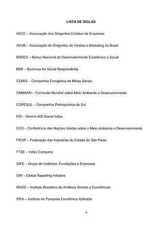 LISTA DE SIGLAS
ADCE - Associagao dos Dirigentes Cristaos de Empresas
ADVB - Associagao de Dirigentes de Vendas e Marketing do Brasil
BNDES - Banco Nacional de Desenvolvimento Economico e Social
BSR- Business for Social Responsibility
CEMIG- Companhia Energetica de Minas Gerais
CMMAAD - Comissao Mundial sobre Meio Ambiente e Desenvolvimento
COPESUL- Companhia Petroqufmica do Sui
DSI - Domini 400 Social Index
EGO - Conferencia das Nag6es Unidas sobre o Meio Ambiente e Desenvolvimento
FIESP- Federagao das lndustrias do Estado de Sao Paulo
FTSE - Index Company
GIFE- Grupo de lnstitutos, Fundag6es e Empresas
GRI - Global Reporting Initiative
IBASE - lnstituto Brasileiro de Anc~lises Sociais e Economicas
IPEA- lnstituto de Pesquisa Economica Aplicada
ix
 