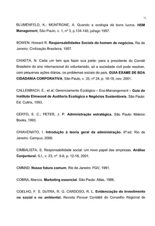 - - - - - - - - - - - - - - - - - - - - - -
71
BLUMENFELD, K.; MONTRONE, A. Quando a ecologia da bons lucros. HSM
Management, Sao Paulo, v. 1, n° 3, p.134-140, jul/ago 1997.
BOWEN, Howard R. Responsabilidades Sociais do homem de neg6cios. Rio de
Janeiro: Civilizagao Brasileira, 1957.
CAIXETA, N. Gada um tem que fazer sua parte: para a presidente do Comite
Brasileiro do ano internacional do voluntariado, s6 a sociedade civil pode resolver,
com pequenas agoes diarias, os problemas sociais do pais. GUIA EXAME DE BOA
CIDADANIA CORPORATIVA, Sao Paulo, v. 35, n° 24, p. 16-18, nov. 2001.
CALLENBACH, E., et al. Gerenciamento Ecol6gico - Eco-Manangement- Guia do
lnstituto Elmwood de Auditoria Ecol6gica e Neg6cios Sustentaveis. Sao Paulo:
Ed. Cultrix, 1993.
CERTO, S. C.; PETER, J. P. Administrac;ao estrategica. Sao Paulo: Makron
Books, 1993.
CHIAVENATO, I. lntroduc;ao a teoria geral da administrac;ao. 6a.ed. Rio de
Janeiro: Campus, 2000.
CIMBALISTA, S. Responsabilidade social: um novo papel das empresas. Analise
Conjuntural. S.l., v. 23, n°. 5-6, p. 12-18, 2001.
CMMAD. Nosso futuro comum. Rio de Janeiro: FGV, 1991.
COBRA, Marcos. Marketing essencial. Sao Paulo: Atlas, 1986.
COELHO, F. S. DUTRA, R. G. CARDOSO, R. L. Evidenciac;ao do investimento
no social e no ambiental. Revista Pensar Contabil do Conselho Regional de
 