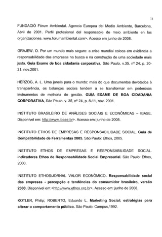 73
FUNDACI6 Forum Ambiental. Agencia Europea del Medio Ambiente, Barcelona,
Abril de 2001. Perfil profesional del responsable de meio ambiente en las
organizaciones. www.forumambiental.com>. Acesso em junho de 2008.
GRAJEW, 0. Por um mundo mais seguro: a crise mundial coloca em evidencia a
responsabilidade das empresas na busca e na construgao de uma sociedade mais
justa. Guia Exame de boa cidadania corporativa, Sao Paulo, v.35, n° 24, p. 20-
21, nov.2001.
HERZOG, A. L Uma janela para o mundo: mais do que documentos devotados a
transparencia, os balangos sociais tendem a se transformar em poderosos
instrumentos de melhoria de gestao. GUIA EXAME DE BOA CIDADANIA
CORPORATIVA, Sao Paulo, v. 35, n° 24, p. 8-11, nov. 2001.
INSTITUTO BRASILEIRO DE ANALISES SOCIAlS E ECONOMICAS - IBASE.
Disponivel em: http://www.ibase.br>. Acesso em: junho de 2008.
INSTITUTO ETHOS DE EMPRESAS E RESPONSABILIDADE SOCIAL Guia de
Compatibilidade de Ferramentas 2005. Sao Paulo: Ethos, 2005.
INSTITUTO ETHOS DE EMPRESAS E RESPONSABILIDADE SOCIAL
lndicadores Ethos de Responsabilidade Social Empresarial. Sao Paulo: Ethos,
2000.
INSTITUTO ETHOS/JORNAL VALOR ECONOMICO. Responsabilidade social
das empresas - percepc;ao e tendimcias do consumidor brasileiro, versao
2000. Disponivel em:<http://www.ethos.org.br>. Acesso em: junho de 2008.
KOTLER, Philip; ROBERTO, Eduardo L Marketing Social: estrategias para
alterar o comportamento publico. Sao Paulo: Campus,1992.
 
