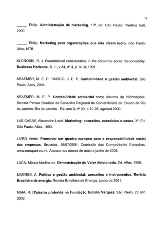 74
__, Philip. Administra~ao de marketing. 10a. ed. Sao Paulo: Prentice Hall,
2000.
__, Philip; Marketing para organiza~oes que nao visam Iuera. Sao Paulo:
Atlas,1978.
KLONOSKI, R. J. Foundational consideratins in the corporate social responsability.
Business Horizons, S. 1., v.34, n° 4, p. 9-18, 1991.
KRAEMER, M. E. P. TINOCO, J. E. P. Contabilidade e gestao ambiental. Sao
Paulo: Atlas, 2004.
KRAEMER, M. E. P. Contabilidade ambiental como sistema de informagoes.
Revista Pensar Contabil do Conselho Regional de Contabilidade do Estado do Rio
de Janeiro. Rio de Janeiro - RJ: ano 3, n° 09, p.19-26, ago/out.2000.
LAS CASAS, Alexandre Luzzi. Marketing: conceitos, exercicios e casas. 3a. Ed.
Sao Paulo: Atlas, 1993.
LIVRO Verde. Promover urn quadro europeu para a responsabilidade social
das empresas. Bruxelas, 18/07/2001. Comissao das Comunidades Europeias.
www.europart.eu.int. Acesso nos meses de maio a junho de 2008.
LUCA, Marcia Martins de. Demonstra~ao do Valor Adicionado. Ed. Atlas, 1998.
MAGRINI, A. Politica e gestao ambiental: conceitos e instrumentos. Revista
Brasileira de energia. Revista Brasileira de Energia, junho de 2001.
MAlA, R. [Palestra proferida na Funda~ao Getulio Vargas]. Sao Paulo, 23 abr.
2002.
 