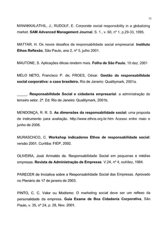 75
MANAKKALATHIL, J.; RUDOLF, E. Corporate social responsibility in a globalizing
market. SAM Advanced Management Journal, S. 1., v. 60, n° 1, p.29-33, 1995.
MATTAR, H. Os novos desafios da responsabilidade social empresarial. lnstituto
Ethos Reflexao, Sao Paulo, ano 2, n° 5, julho 2001.
MAUTONE, S. Aplicagoes eticas rendem mais. Folha de Sao Paulo, 10 dez. 2001
MELO NETO, Francisco P. de; FROES, Cesar. Gestao da responsabilidade
social corporativa: o caso brasileiro. Rio de Janeiro: Qualitymark, 2001 a.
__. Responsabilidade Social e cidadania empresarial: a administragao do
terceiro setor. 2a. Ed. Rio de Janeiro: Qualitymark, 2001 b.
MENDON<;A, R. R. S. As dimensoes da responsabilidade social: uma proposta
de instrumento para avaliagao. http://www.ethos.org.br.htm Acesso entre maio e
junho de 2008.
MURASCHCO, C. Workshop indicadores Ethos de responsabilidade social:
versao 2001. Curitiba: FIEP, 2002.
OLIVEIRA, Jose Arimates de. Responsabilidade Social em pequenas e medias
empresas. Revista de Administra~ao de Empresas. V.24, n° 4, outldez, 1984.
PARECER de lniciativa sobre a Responsabilidade Social das Empresas. Aprovado
no Plenario de 17 de janeiro de 2003.
PINTO, C. C. Valor ou Modismo: 0 marketing social deve ser urn reflexo da
personalidade da empresa. Guia Exame de Boa Cidadania Corporativa, Sao
Paulo, v. 35, n° 24, p. 28, Nov. 2001.
 