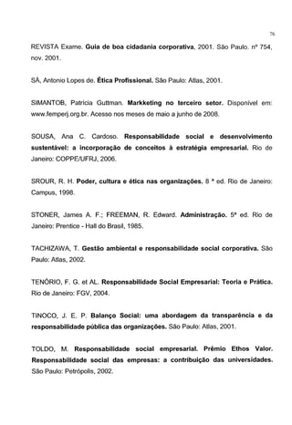 - - - - - - - - - - - - - - - - - - - - - - - - -
76
REVISTA Exame. Guia de boa cidadania corporativa, 2001. Sao Paulo. n° 754,
nov. 2001.
SA, Antonio Lopes de. Etica Profissional. Sao Paulo: Atlas, 2001.
SIMANTOB, Patricia Guttman. Markketing no terceiro setor. Disponivel em:
www.femperj.org.br. Acesso nos meses de maio a junho de 2008.
SOUSA, Ana C. Cardoso. Responsabilidade social e desenvolvimento
sustentavel: a incorpora~ao de conceitos a estrategia empresarial. Rio de
Janeiro: COPPE/UFRJ, 2006.
SROUR, R. H. Poder, cultura e etica nas organiza~oes. 8 a ed. Rio de Janeiro:
Campus, 1998.
STONER, James A. F.; FREEMAN, R. Edward. Administra~ao. sa ed. Rio de
Janeiro: Prentice - Hall do Brasil, 1985.
TACHIZAWA, T. Gestao ambiental e responsabilidade social corporativa. Sao
Paulo: Atlas, 2002.
TENORIO, F. G. et AL. Responsabilidade Social Empresarial: Teoria e Pratica.
Rio de Janeiro: FGV, 2004.
TINOCO, J. E. P. Balan~o Social: uma abordagem da transparimcia e da
responsabilidade publica das organiza~oes. Sao Paulo: Atlas, 2001.
TOLDO, M. Responsabilidade social empresarial. Premio Ethos Valor.
Responsabilidade social das empresas: a contribui~ao das universidades.
Sao Paulo: Petr6polis, 2002.
 