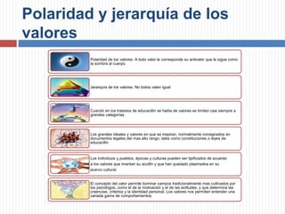 Polaridad y jerarquía de los
valores
Polaridad de los valores. A todo valor le corresponde su antivalor que le sigue como
la sombra al cuerpo.
Jerarquía de los valores. No todos valen igual
Cuando en los tratados de educaci6n se habla de valores se limitan casi siempre a
grandes categorías
Los grandes ideales y valores en que se inspiran, normalmente consignados en
documentos legales del mas alto rango, tales como constituciones o leyes de
educaci6n
Los individuos y pueblos, épocas y culturas pueden ser tipificados de acuerdo
a los valores que imantan su acci6n y que han quedado plasmados en su
acervo cultural.
El concepto del valor permite iluminar campos tradicionalmente mas cultivados por
los psicólogos, como el de la motivación y el de las actitudes, y que determina las
creencias, criterios y la identidad personal. Los valores nos permiten entender una
variada gama de comportamientos.
 