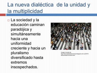 La nueva dialéctica de la unidad y
la multiplicidad
 La sociedad y la
educación caminan
paradójica y
simultáneamente
hacia una
uniformidad
creciente y hacia un
pluralismo
diversificado hasta
extremos
insospechados.
Imagen tomada de:
http://lasociedadylasnormas.blogspot.com.co/2015/
08/sociedad-humana.html
 