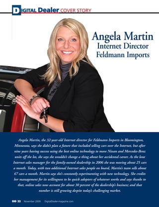D IGITAL Dealer COVER STORY


                                                         Angela Martin
                                                            Internet Director
                                                            Feldmann Imports




    Angela Martin, the 32-year-old Internet director for Feldmann Imports in Bloomington,
 Minnesota, says she didn’t plan a future that included selling cars over the Internet, but after
 nine years having success using the best online technology to move Nissan and Mercedes-Benz
 units off the lot, she says she wouldn’t change a thing about her accidental career. As the lone
Internet sales manager for the family-owned dealership in 2006 she was moving about 25 cars
a month. Today, with two additional Internet sales people on board, Martin’s team sells about
 67 cars a month. Martin says she’s constantly experimenting with new technology. She credits
 her management for its willingness to be quick adopters of whatever works and says thanks to
   that, online sales now account for about 30 percent of the dealership’s business; and that
                     number is still growing despite today’s challenging market.

DD 22   November 2009   DigitalDealer-magazine.com
 