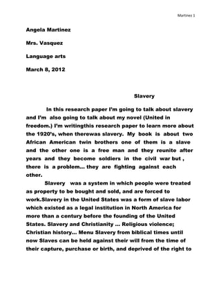 Martinez 1


Angela Martinez

Mrs. Vasquez

Language arts

March 8, 2012




                                         Slavery

         In this research paper I’m going to talk about slavery
and I’m also going to talk about my novel (United in
freedom.) I’m writingthis research paper to learn more about
the 1920’s, when therewas slavery. My book is about two
African American twin brothers one of them is a slave
and the other one is a free man and they reunite after
years and they become soldiers in the civil war but ,
there is a problem... they are fighting against each
other.
         Slavery was a system in which people were treated
as property to be bought and sold, and are forced to
work.Slavery in the United States was a form of slave labor
which existed as a legal institution in North America for
more than a century before the founding of the United
States. Slavery and Christianity ... Religious violence;
Christian history... Menu Slavery from biblical times until
now Slaves can be held against their will from the time of
their capture, purchase or birth, and deprived of the right to
 