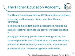 The Higher Education Academy
The Higher Education Academy (HEA) champions excellence
in learning and teaching in higher education. We are
committed
to improving the student learning experience by raising the
status of teaching, adding to the body of knowledge relating
to
pedagogy, enhancing professional teaching practice, and
facilitating networks and communities of practice. We work in
partnership with institutions, student bodies, academic and
professional staff , and sector agencies and funders.
                                                                            3

                    The Higher Education Academy Strategic Plan 2012-2016
 