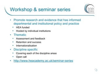 Workshop & seminar series
• Promote research and evidence that has informed
   departmental and institutional policy and practice
  • HEA funded
  • Hosted by individual institutions
• Thematic
  • Assessment and feedback
  • Retention and success
  • Internationalisation
• Discipline specific
  • Covering each of the discipline areas
  • Open call
• http://www.heacademy.ac.uk/seminar-series


                                                        4
 
