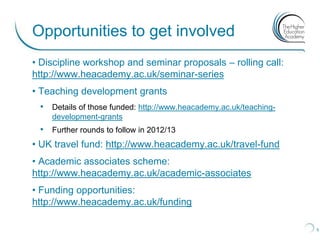 Opportunities to get involved
• Discipline workshop and seminar proposals – rolling call:
http://www.heacademy.ac.uk/seminar-series
• Teaching development grants
 • Details of those funded: http://www.heacademy.ac.uk/teaching-
    development-grants
 • Further rounds to follow in 2012/13
• UK travel fund: http://www.heacademy.ac.uk/travel-fund
• Academic associates scheme:
http://www.heacademy.ac.uk/academic-associates
• Funding opportunities:
http://www.heacademy.ac.uk/funding

                                                                   5
 