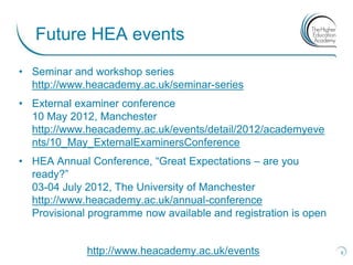 Future HEA events
• Seminar and workshop series
  http://www.heacademy.ac.uk/seminar-series
• External examiner conference
  10 May 2012, Manchester
  http://www.heacademy.ac.uk/events/detail/2012/academyeve
  nts/10_May_ExternalExaminersConference
• HEA Annual Conference, “Great Expectations – are you
  ready?”
  03-04 July 2012, The University of Manchester
  http://www.heacademy.ac.uk/annual-conference
  Provisional programme now available and registration is open


             http://www.heacademy.ac.uk/events                   8
 
