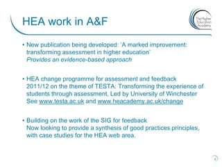 HEA work in A&F
• New publication being developed: „A marked improvement:
  transforming assessment in higher education‟
  Provides an evidence-based approach


• HEA change programme for assessment and feedback
  2011/12 on the theme of TESTA: Transforming the experience of
  students through assessment, Led by University of Winchester
  See www.testa.ac.uk and www.heacademy.ac.uk/change


• Building on the work of the SIG for feedback
  Now looking to provide a synthesis of good practices principles,
  with case studies for the HEA web area.


                                                                     9
 