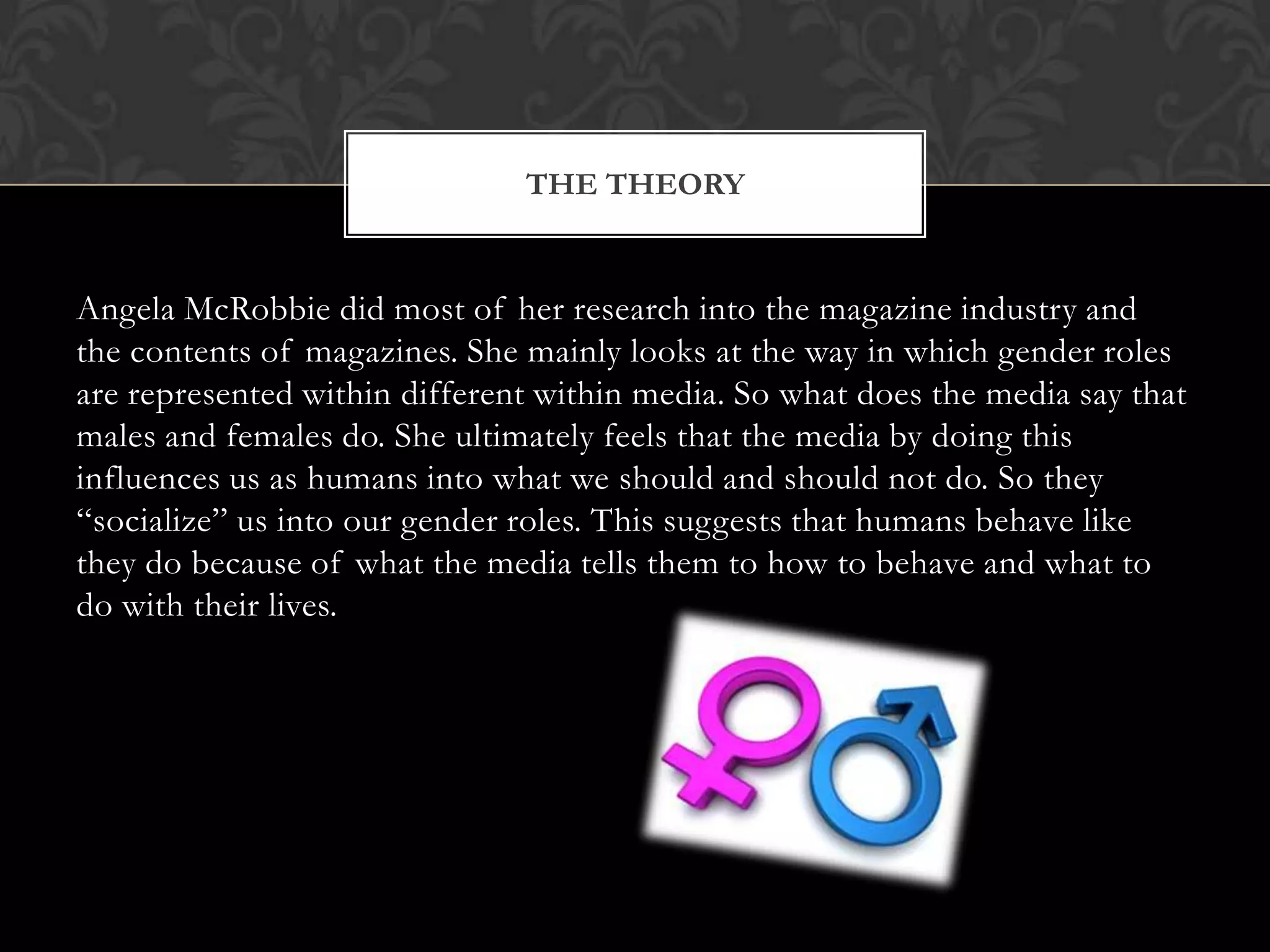 THE THEORY


Angela McRobbie did most of her research into the magazine industry and
the contents of magazines. She mainly looks at the way in which gender roles
are represented within different within media. So what does the media say that
males and females do. She ultimately feels that the media by doing this
influences us as humans into what we should and should not do. So they
“socialize” us into our gender roles. This suggests that humans behave like
they do because of what the media tells them to how to behave and what to
do with their lives.
 