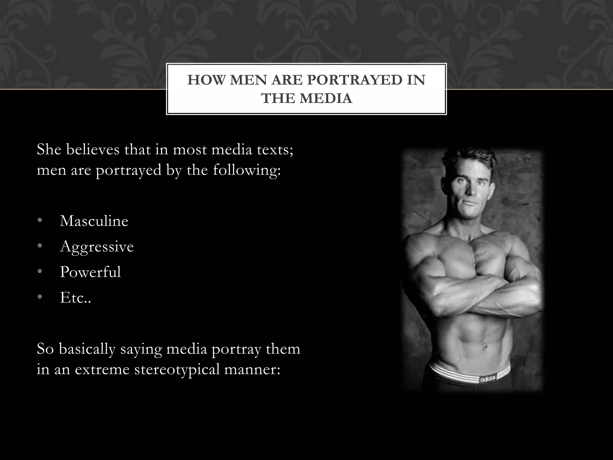 HOW MEN ARE PORTRAYED IN
                            THE MEDIA


She believes that in most media texts;
men are portrayed by the following:

•   Masculine
•   Aggressive
•   Powerful
•   Etc..

So basically saying media portray them
in an extreme stereotypical manner:
 
