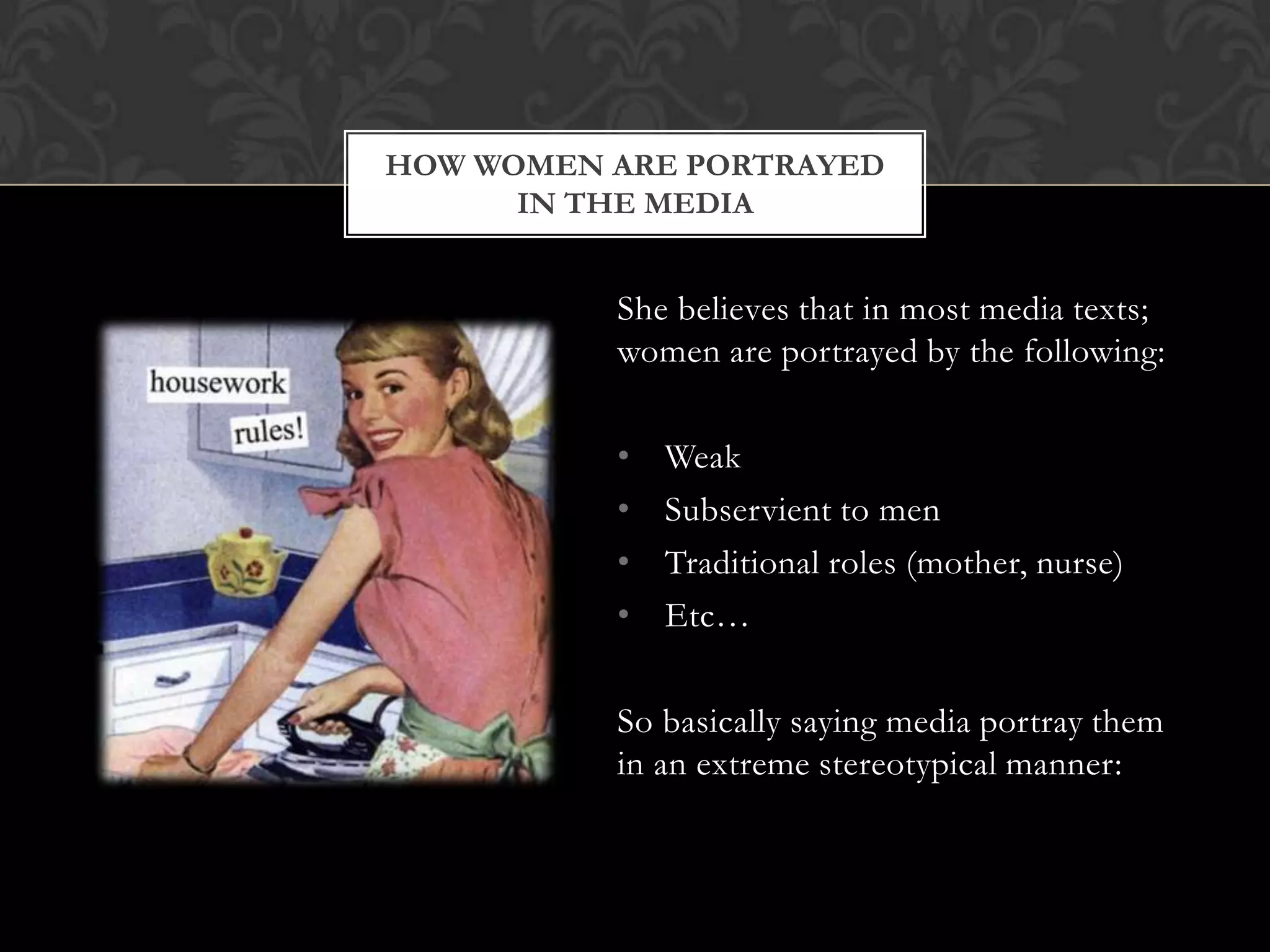 HOW WOMEN ARE PORTRAYED
      IN THE MEDIA


          She believes that in most media texts;
          women are portrayed by the following:

          •   Weak
          •   Subservient to men
          •   Traditional roles (mother, nurse)
          •   Etc…

          So basically saying media portray them
          in an extreme stereotypical manner:
 