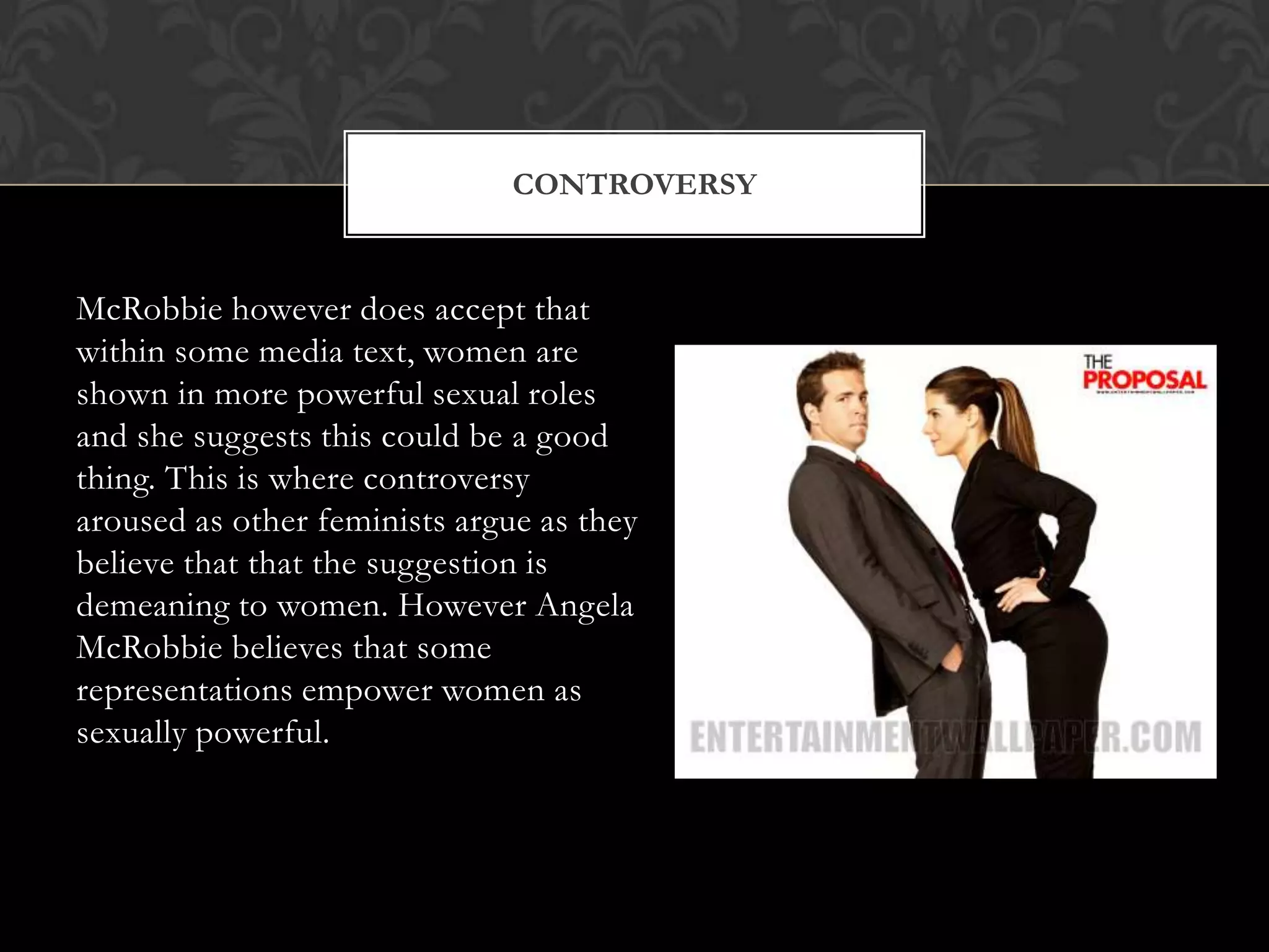CONTROVERSY


McRobbie however does accept that
within some media text, women are
shown in more powerful sexual roles
and she suggests this could be a good
thing. This is where controversy
aroused as other feminists argue as they
believe that that the suggestion is
demeaning to women. However Angela
McRobbie believes that some
representations empower women as
sexually powerful.
 