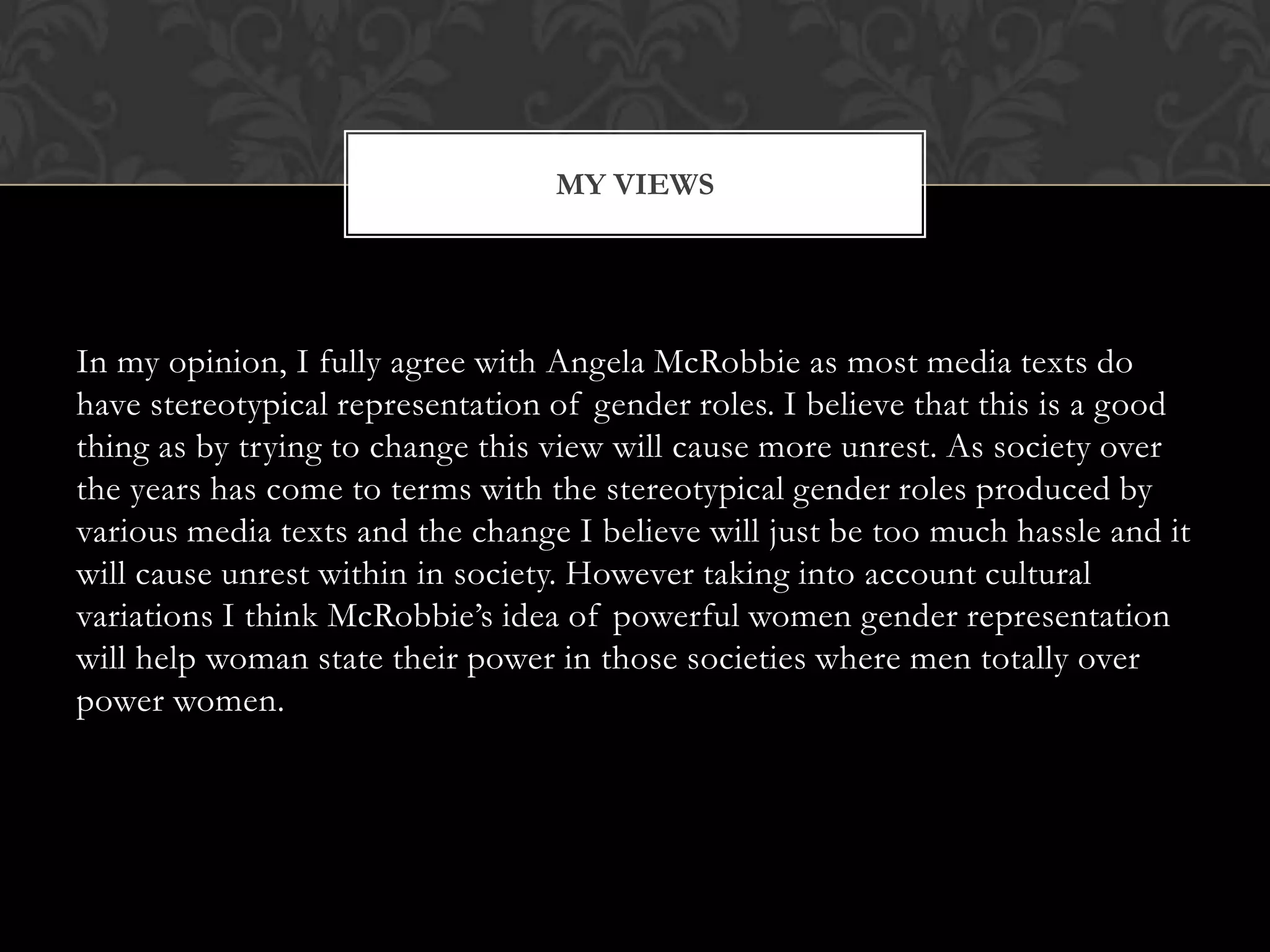 MY VIEWS




In my opinion, I fully agree with Angela McRobbie as most media texts do
have stereotypical representation of gender roles. I believe that this is a good
thing as by trying to change this view will cause more unrest. As society over
the years has come to terms with the stereotypical gender roles produced by
various media texts and the change I believe will just be too much hassle and it
will cause unrest within in society. However taking into account cultural
variations I think McRobbie’s idea of powerful women gender representation
will help woman state their power in those societies where men totally over
power women.
 