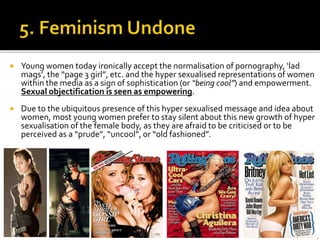  Young women today ironically accept the normalisation of pornography, ‘lad
mags’, the “page 3 girl”, etc. and the hyper sexualised representations of women
within the media as a sign of sophistication (or “being cool”) and empowerment.
Sexual objectification is seen as empowering.
 Due to the ubiquitous presence of this hyper sexualised message and idea about
women, most young women prefer to stay silent about this new growth of hyper
sexualisation of the female body, as they are afraid to be criticised or to be
perceived as a “prude”, “uncool”, or “old fashioned”.
 