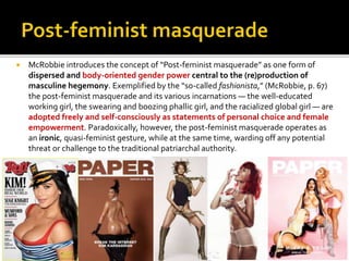  McRobbie introduces the concept of “Post-feminist masquerade” as one form of
dispersed and body-oriented gender power central to the (re)production of
masculine hegemony. Exemplified by the “so-called fashionista,” (McRobbie, p. 67)
the post-feminist masquerade and its various incarnations — the well-educated
working girl, the swearing and boozing phallic girl, and the racialized global girl — are
adopted freely and self-consciously as statements of personal choice and female
empowerment. Paradoxically, however, the post-feminist masquerade operates as
an ironic, quasi-feminist gesture, while at the same time, warding off any potential
threat or challenge to the traditional patriarchal authority.
 