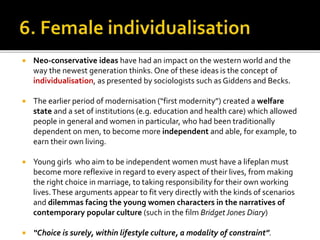  Neo-conservative ideas have had an impact on the western world and the
way the newest generation thinks. One of these ideas is the concept of
individualisation, as presented by sociologists such as Giddens and Becks.
 The earlier period of modernisation (“first modernity”) created a welfare
state and a set of institutions (e.g. education and health care) which allowed
people in general and women in particular, who had been traditionally
dependent on men, to become more independent and able, for example, to
earn their own living.
 Young girls who aim to be independent women must have a lifeplan must
become more reflexive in regard to every aspect of their lives, from making
the right choice in marriage, to taking responsibility for their own working
lives.These arguments appear to fit very directly with the kinds of scenarios
and dilemmas facing the young women characters in the narratives of
contemporary popular culture (such in the film Bridget Jones Diary)
 “Choice is surely, within lifestyle culture, a modality of constraint”.
 