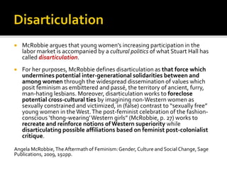  McRobbie argues that young women’s increasing participation in the
labor market is accompanied by a cultural politics of what Stuart Hall has
called disarticulation.
 For her purposes, McRobbie defines disarticulation as that force which
undermines potential inter-generational solidarities between and
among women through the widespread dissemination of values which
posit feminism as embittered and passé, the territory of ancient, furry,
man-hating lesbians. Moreover, disarticulation works to foreclose
potential cross-cultural ties by imagining non-Western women as
sexually constrained and victimized, in (false) contrast to “sexually free”
young women in theWest.The post-feminist celebration of the fashion-
conscious ‘thong-wearing’Western girls” (McRobbie, p. 27) works to
recreate and reinforce notions of Western superiority while
disarticulating possible affiliations based on feminist post-colonialist
critique.
Angela McRobbie,TheAftermath of Feminism: Gender, Culture and Social Change, Sage
Publications, 2009, 192pp.
 