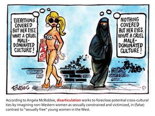 According to Angela McRobbie, disarticulation works to foreclose potential cross-cultural
ties by imagining non-Western women as sexually constrained and victimized, in (false)
contrast to “sexually free” young women in theWest.
 