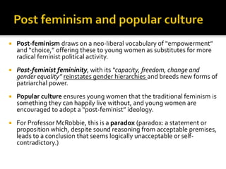  Post-feminism draws on a neo-liberal vocabulary of “empowerment”
and “choice,” offering these to young women as substitutes for more
radical feminist political activity.
 Post-feminist femininity, with its “capacity, freedom, change and
gender equality” reinstates gender hierarchies and breeds new forms of
patriarchal power.
 Popular culture ensures young women that the traditional feminism is
something they can happily live without, and young women are
encouraged to adopt a “post-feminist” ideology.
 For Professor McRobbie, this is a paradox (paradox: a statement or
proposition which, despite sound reasoning from acceptable premises,
leads to a conclusion that seems logically unacceptable or self-
contradictory.)
 