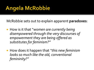 McRobbie sets out to explain apparent paradoxes:
 How is it that “women are currently being
disempowered through the very discourses of
empowerment they are being offered as
substitutes for feminism?”
 How does it happen that “this new feminism
looks so much like the old, conventional
femininity?”
 