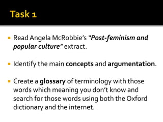  ReadAngela McRobbie’s “Post-feminism and
popular culture” extract.
 Identify the main concepts and argumentation.
 Create a glossary of terminology with those
words which meaning you don’t know and
search for those words using both the Oxford
dictionary and the internet.
 