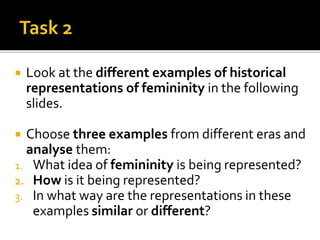  Look at the different examples of historical
representations of femininity in the following
slides.
 Choose three examples from different eras and
analyse them:
1. What idea of femininity is being represented?
2. How is it being represented?
3. In what way are the representations in these
examples similar or different?
 