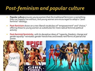  Popular culture ensures young women that the traditional feminism is something
they can happily live without, and young women are encouraged to adopt a “post-
feminist” ideology.
 Post-feminism draws on a neo-liberal vocabulary of “empowerment” and “choice,”
offering these to young women as substitutes for more radical feminist political
activity.
 Post-feminist femininity, with its deceptive ideas of “capacity, freedom, change and
gender equality” reinstates gender hierarchies and breeds new forms of patriarchal
power.
 