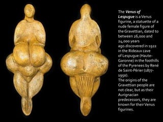 The Venus of
Lespugue is aVenus
figurine, a statuette of a
nude female figure of
the Gravettian, dated to
between 26,000 and
24,000 years
ago.discovered in 1922
in the Rideaux cave
of Lespugue (Haute-
Garonne) in the foothills
of the Pyrenees by René
de Saint-Périer (1877-
1950).
The origins of the
Gravettian people are
not clear, but as their
Aurignacian
predecessors, they are
known for theirVenus
figurines.
 