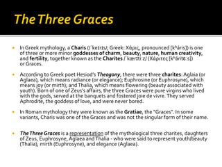  In Greek mythology, a Charis (/ˈkeɪrɪs/; Greek: Χάρις, pronounced [kʰáris]) is one
of three or more minor goddesses of charm, beauty, nature, human creativity,
and fertility, together known as the Charites /ˈkærɪtiːz/ (Χάριτες [kʰáritɛːs])
or Graces.
 According to Greek poet Hesiod’s Theogony, there were three charites: Aglaia (or
Aglaea), which means radiance (or elegance); Euphrosine (or Euphrosyne), which
means joy (or mirth); andThalia, which means flowering (beauty associated with
youth). Born of one of Zeus’s affairs, the three Graces were pure virgins who lived
with the gods, served at the banquets and fostered joie de vivre.They served
Aphrodite, the goddess of love, and were never bored.
 In Roman mythology they were known as the Gratiae, the "Graces". In some
variants, Charis was one of the Graces and was not the singular form of their name.
 TheThree Graces is a representation of the mythological three charites, daughters
of Zeus, Euphrosyne, Aglaea andThalia - who were said to represent youth/beauty
(Thalia), mirth (Euphrosyne), and elegance (Aglaea).
 