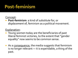 Concept:
 Post-feminism: a kind of substitute for, or
displacement of, feminism as a political movement.
Explanation:
 Young women today are the beneficiaries of past
liberal feminist victories, to the extent that “gender
equality” now seems to be common sense.
 As a consequence, the media suggests that feminism
is no longer relevant — it is expendable, a thing of the
past.
 