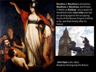 Boudica or Boudicca (Latinised as
Boadicea or Boudicea, and known
inWelsh as Buddug) was a queen of
the British Celtic Iceni tribe who led
an uprising against the occupying
forces of the Roman Empire in AD 60
or 61, and died shortly after its
failure.
John Opie (1761-1807)
Boadicea Haranguing the Britons
 