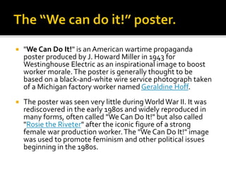  "We Can Do It!" is an American wartime propaganda
poster produced by J. Howard Miller in 1943 for
Westinghouse Electric as an inspirational image to boost
worker morale.The poster is generally thought to be
based on a black-and-white wire service photograph taken
of a Michigan factory worker named Geraldine Hoff.
 The poster was seen very little duringWorld War II. It was
rediscovered in the early 1980s and widely reproduced in
many forms, often called "We Can Do It!" but also called
"Rosie the Riveter" after the iconic figure of a strong
female war production worker.The "We Can Do It!" image
was used to promote feminism and other political issues
beginning in the 1980s.
 