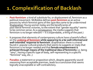  Post-feminism: a kind of substitute for, or displacement of, feminism as a
political movement. McRobbie defines post-feminism as an active
process by which feminist gains of the 1970-80s come to be undermined
(Explanation:Young women today are the beneficiaries of
past liberal feminist victories, to the extent that "gender equality" seems
to be common sense.As a consequence, the media suggests that
feminism is no longer relevant — it is expendable, a thing of the past.)
 It proposes that elements of contemporary culture have a harmful effect
on the undoing of feminism while appearing to a be well-informed and
well-intended response to feminism. (Explanation: there is a trend
found in popular cultural products that seems to suggests or imply that
feminism is no longer needed and that female empowerment is
achieved through means of the traditional idea of femininity i.e. being
“sexy”, having a specific type of body, self-representing in a specific
“feminine” way, etc..)
 Paradox: a statement or proposition which, despite apparently sound
reasoning from acceptable premises, leads to a conclusion that seems
logically unacceptable or self-contradictory.
 