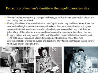  Women’s roles were greatly changed in the 1950s, with the men coming back from war
and taking their jobs back.
 DuringWorldWar II, women had taken men’s jobs while they had been away. After the
war, and although many women wanted to keep their jobs, an estimated 1,000,000
women (in America only) were made redundant, so men could occupy their former
jobs. Many of them became wives and mothers as the men came back from the war.
 In 1957, 70% of working women held clerical positions, assembly lines or service jobs.
12 % held a profession and 6% held management positions.Those that held
professional jobs worked as nurses and teachers.They found themselves taking care of
the house and of their children.
 