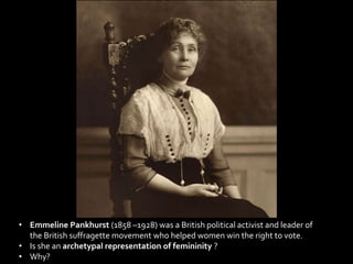• Emmeline Pankhurst (1858 –1928) was a British political activist and leader of
the British suffragette movement who helped women win the right to vote.
• Is she an archetypal representation of femininity ?
• Why?
 
