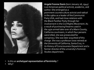 AngelaYvonne Davis (born January 26, 1944)
is an American political activist, academic, and
author. She emerged as a
prominent counterculture activist and radical
in the 1960s as a leader of the Communist
Party USA, and had close relations with
the Black Panther Party through her
involvement in the Civil Rights Movement. As
a result of purchasing firearms used in
the 1970 armed take-over of a Marin County,
California courtroom, in which four persons
were killed, she was prosecuted for
conspiracy. She was later acquitted of this
charge. She was a professor (now retired) at
the University of California, Santa Cruz, in
its History of Consciousness Department and a
former director of the university's Feminist
Studies department.
• Is this an archetypal representation of femininity ?
• Why?
 