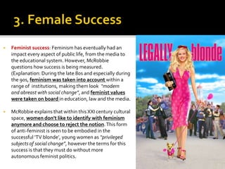  Feminist success: Feminism has eventually had an
impact every aspect of public life, from the media to
the educational system. However, McRobbie
questions how success is being measured.
(Explanation: During the late 80s and especially during
the 90s, feminism was taken into account within a
range of institutions, making them look “modern
and abreast with social change”, and feminist values
were taken on board in education, law and the media.
 McRobbie explains that within this XXI century cultural
space, women don’t like to identify with feminism
anymore and choose to reject the notion.This form
of anti-feminist is seen to be embodied in the
successful ‘TV blonde’, young women as “privileged
subjects of social change”, however the terms for this
success is that they must do without more
autonomous feminist politics.
 