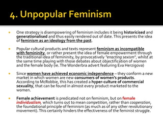  One strategy is disempowering of feminism includes it being historicised and
generationalised and thus easily rendered out of date.This presents the idea
of feminism as an ideology from the past.
 Popular cultural products and texts represent feminism as incompatible
with femininity, or rather present the idea of female empowerment through
the traditional idea of femininity, by provocatively "enacting sexism“, whilst at
the same time playing with those debates about objectification of women
and the female body (ie.TheWonderbra advert featuring Eva Herzigova)
 Since women have achieved economic independence – they conform a new
market in which women are new consumers of women’s products.
According to McRobbie, this has created a hyper-culture of commercial
sexuality, that can be found in almost every product marketed to the
women.
 Female achievement is predicated not on feminism, but on female
individualism, which turns out to mean competition, rather than cooperation,
the foundational principle of feminism (as much as of any other revolutionary
movement).This certainly hinders the effectiveness of the feminist struggle.
 