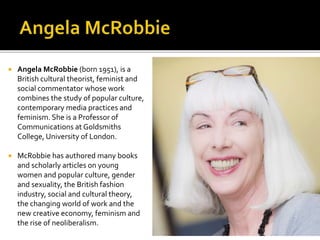  Angela McRobbie (born 1951), is a
British cultural theorist, feminist and
social commentator whose work
combines the study of popular culture,
contemporary media practices and
feminism. She is a Professor of
Communications at Goldsmiths
College, University of London.
 McRobbie has authored many books
and scholarly articles on young
women and popular culture, gender
and sexuality, the British fashion
industry, social and cultural theory,
the changing world of work and the
new creative economy, feminism and
the rise of neoliberalism.
 
