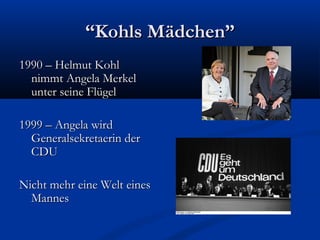 “Kohls Mädchen”
1990 – Helmut Kohl
  nimmt Angela Merkel
  unter seine Flügel

1999 – Angela wird
  Generalsekretaerin der
  CDU

Nicht mehr eine Welt eines
  Mannes
 