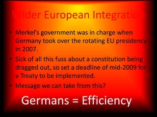 Wider European IntegrationMerkel’s government was in charge when Germany took over the rotating EU presidency in 2007.Sick of all this fuss about a constitution being dragged out, so set a deadline of mid-2009 for a Treaty to be implemented.Message we can take from this?Germans = Efficiency