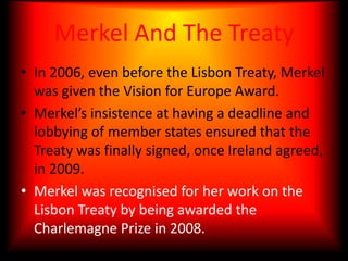 Came into force December 1, 2009, once Ireland had agreed.Merkel And The TreatyIn 2006, even before the Lisbon Treaty, Merkel was given the Vision for Europe Award.Merkel’s insistence at having a deadline and lobbying of member states ensured that the Treaty was finally signed, once Ireland agreed, in 2009.Merkel was recognised for her work on the Lisbon Treaty by being awarded the Charlemagne Prize in 2008.