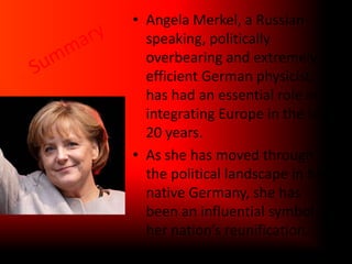 Angela Merkel, a Russian-speaking, politically overbearing and extremely efficient German physicist, has had an essential role in integrating Europe in the last 20 years.As she has moved through the political landscape in her native Germany, she has been an influential symbol of her nation’s reunification.Summary