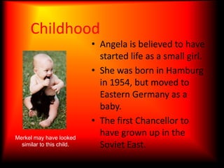 ChildhoodAngela is believed to have started life as a small girl.She was born in Hamburg in 1954, but moved to Eastern Germany as a baby.The first Chancellor to have grown up in the Soviet East.Merkel may have looked similar to this child.