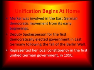 Unification Begins At HomeMerkel was involved in the East German democratic movement from its early beginnings.Deputy Spokesperson for the first democratically elected government in East Germany following the fall of the Berlin Wall.Represented her local constituency in the first unified German government, in 1990.
